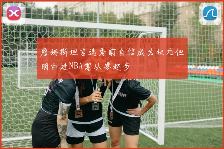 詹姆斯坦言选秀前自信成为状元但明白进NBA需从零起步