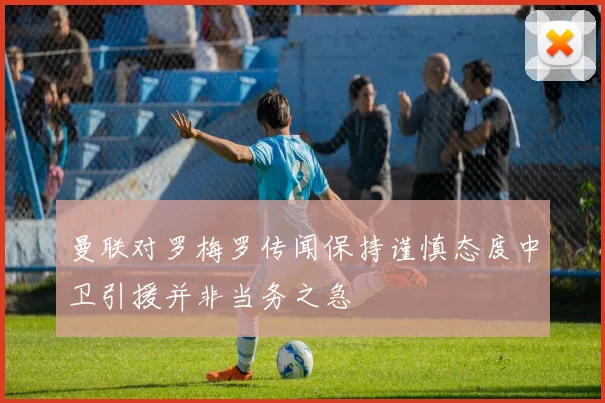 曼联对罗梅罗传闻保持谨慎态度中卫引援并非当务之急