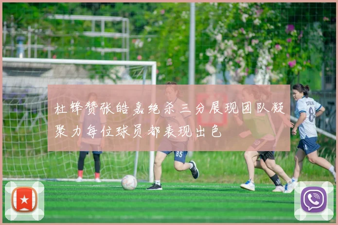 杜锋赞张皓嘉绝杀三分展现团队凝聚力每位球员都表现出色