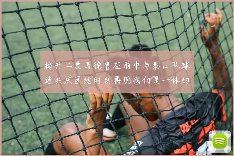 梅开二度马德鲁在雨中与泰山队球迷共庆团结时刻再现我们是一体的精神