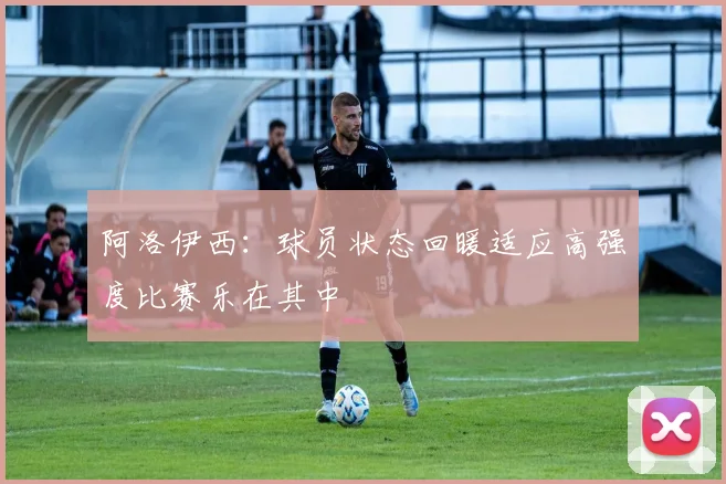 阿洛伊西：球员状态回暖适应高强度比赛乐在其中