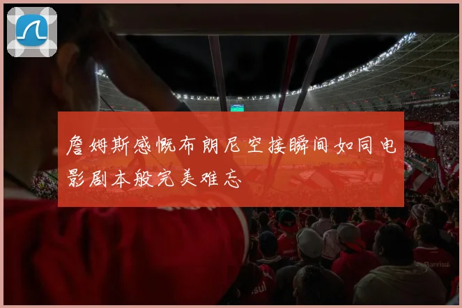 詹姆斯感慨布朗尼空接瞬间如同电影剧本般完美难忘