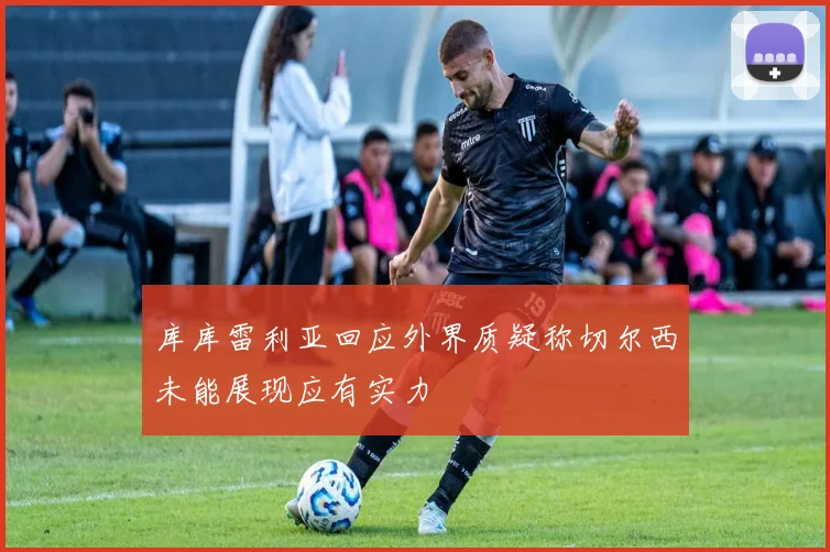 库库雷利亚回应外界质疑称切尔西未能展现应有实力