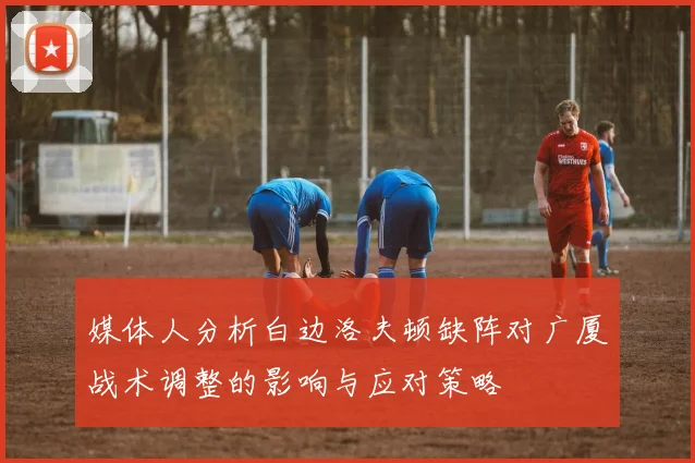 媒体人分析白边洛夫顿缺阵对广厦战术调整的影响与应对策略