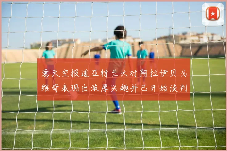 意天空报道亚特兰大对阿拉伊贝戈维奇表现出浓厚兴趣并已开始谈判