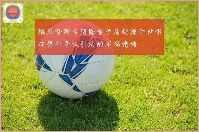 维尼修斯与阿隆索矛盾起源于世俱杯替补争议引发的不满情绪