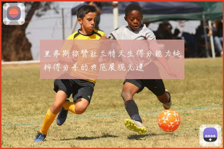 里弗斯称赞杜兰特天生得分能力纯粹得分手的典范展现无遗