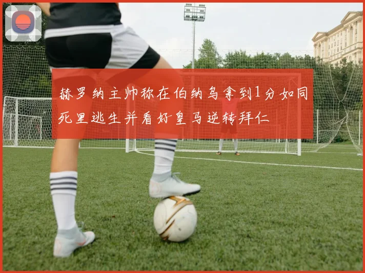 赫罗纳主帅称在伯纳乌拿到1分如同死里逃生并看好皇马逆转拜仁