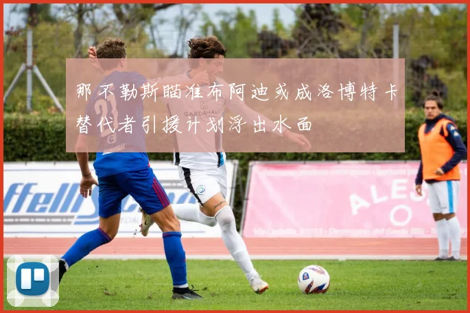 那不勒斯瞄准布阿迪或成洛博特卡替代者引援计划浮出水面