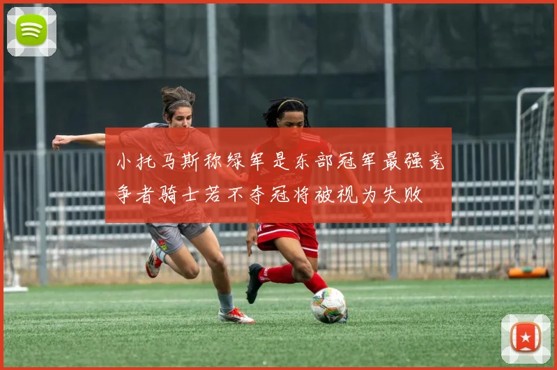 小托马斯称绿军是东部冠军最强竞争者骑士若不夺冠将被视为失败