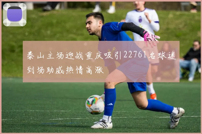 泰山主场迎战重庆吸引22761名球迷到场助威热情高涨