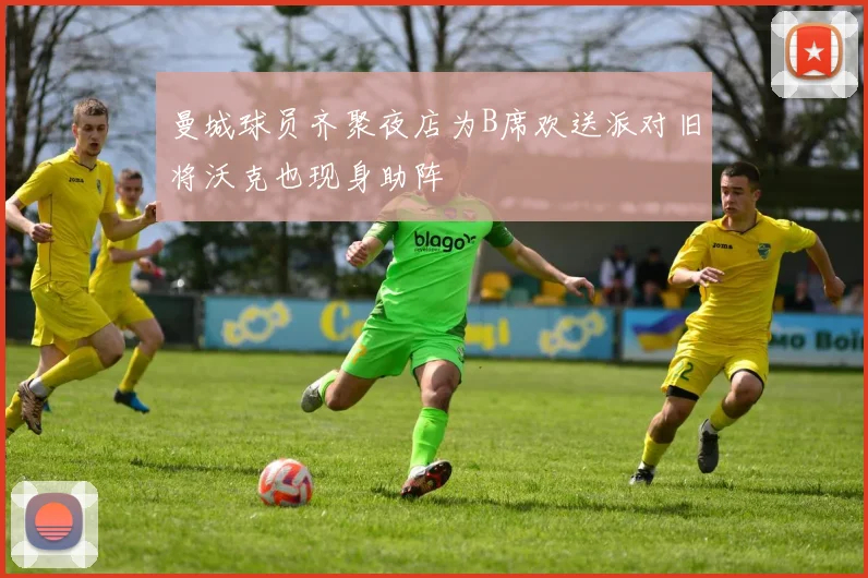 曼城球员齐聚夜店为B席欢送派对旧将沃克也现身助阵