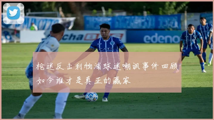 枪迷反击利物浦球迷嘲讽事件回顾如今谁才是真正的赢家